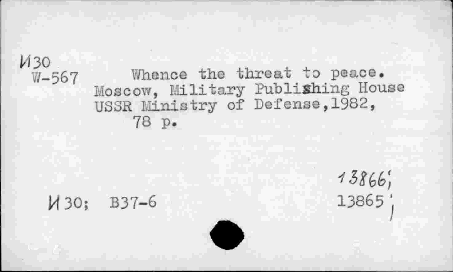 ﻿H30
V/-567
Whence the threat to peace.
Moscow, Military Publishing House USSR Ministry of Defense,1982, 78 p.
M30; B37-6
13865 ‘